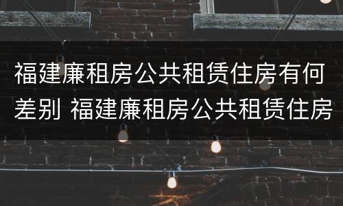 福建廉租房公共租赁住房有何差别 福建廉租房公共租赁住房有何差别和联系