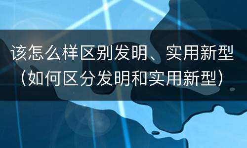 该怎么样区别发明、实用新型（如何区分发明和实用新型）