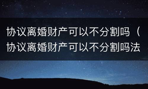 协议离婚财产可以不分割吗（协议离婚财产可以不分割吗法律）