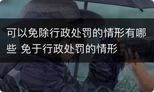可以免除行政处罚的情形有哪些 免于行政处罚的情形