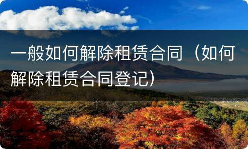 一般如何解除租赁合同（如何解除租赁合同登记）