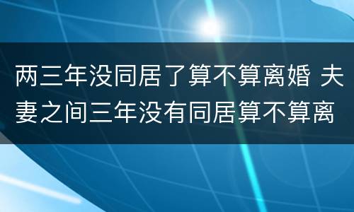 两三年没同居了算不算离婚 夫妻之间三年没有同居算不算离婚?
