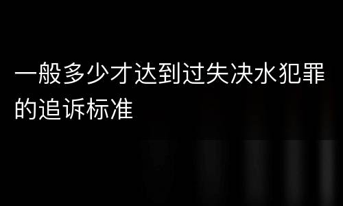 一般多少才达到过失决水犯罪的追诉标准