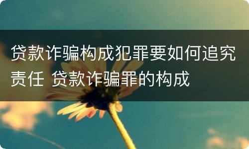 贷款诈骗构成犯罪要如何追究责任 贷款诈骗罪的构成