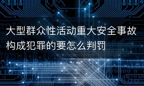 大型群众性活动重大安全事故构成犯罪的要怎么判罚