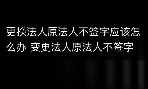 更换法人原法人不签字应该怎么办 变更法人原法人不签字