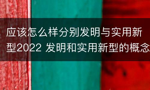 应该怎么样分别发明与实用新型2022 发明和实用新型的概念