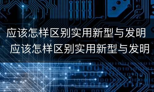 应该怎样区别实用新型与发明 应该怎样区别实用新型与发明型