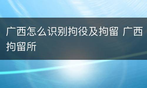 广西怎么识别拘役及拘留 广西拘留所