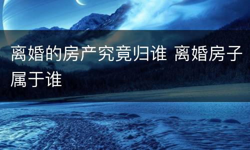 离婚的房产究竟归谁 离婚房子属于谁