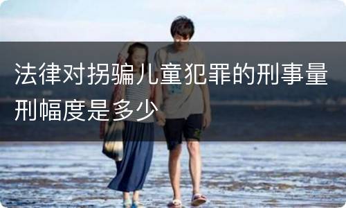 法律对拐骗儿童犯罪的刑事量刑幅度是多少