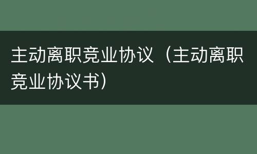 主动离职竞业协议（主动离职竞业协议书）