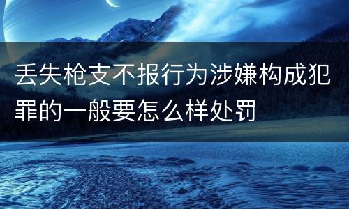 丢失枪支不报行为涉嫌构成犯罪的一般要怎么样处罚