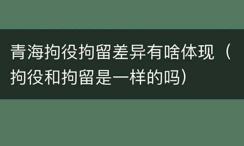 青海拘役拘留差异有啥体现（拘役和拘留是一样的吗）