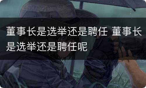 董事长是选举还是聘任 董事长是选举还是聘任呢