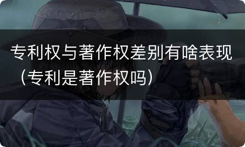 专利权与著作权差别有啥表现（专利是著作权吗）