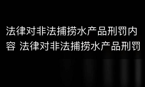 法律对非法捕捞水产品刑罚内容 法律对非法捕捞水产品刑罚内容的规定