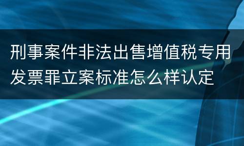 刑事案件非法出售增值税专用发票罪立案标准怎么样认定