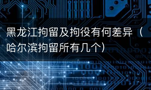 黑龙江拘留及拘役有何差异（哈尔滨拘留所有几个）