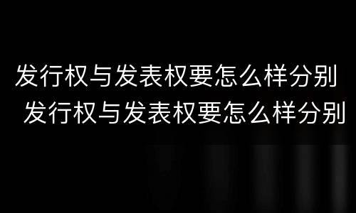 发行权与发表权要怎么样分别 发行权与发表权要怎么样分别确认