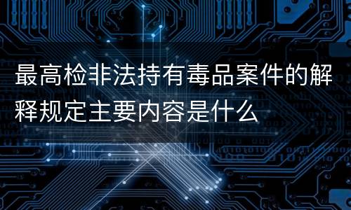 最高检非法持有毒品案件的解释规定主要内容是什么