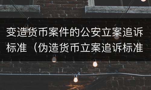 变造货币案件的公安立案追诉标准（伪造货币立案追诉标准）