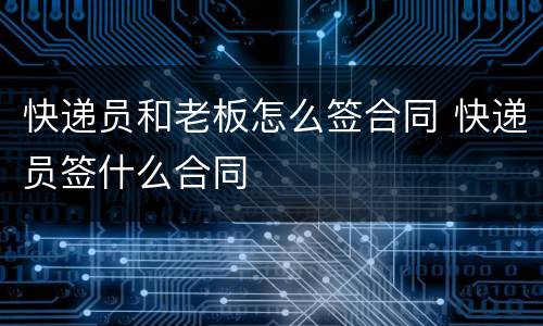 快递员和老板怎么签合同 快递员签什么合同