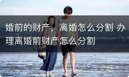 婚前的财产，离婚怎么分割 办理离婚前财产怎么分割