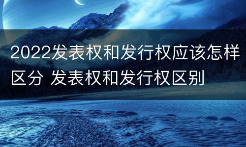 2022发表权和发行权应该怎样区分 发表权和发行权区别