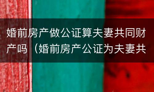 婚前房产做公证算夫妻共同财产吗（婚前房产公证为夫妻共同财产吗）