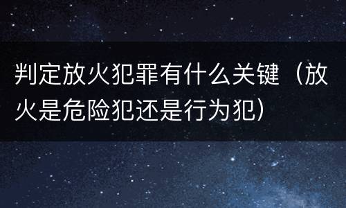 判定放火犯罪有什么关键（放火是危险犯还是行为犯）
