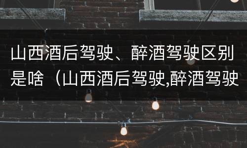 山西酒后驾驶、醉酒驾驶区别是啥（山西酒后驾驶,醉酒驾驶区别是啥呀）