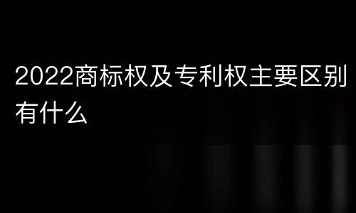 2022商标权及专利权主要区别有什么