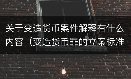 关于变造货币案件解释有什么内容（变造货币罪的立案标准）