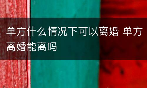 单方什么情况下可以离婚 单方离婚能离吗