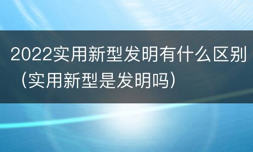 2022实用新型发明有什么区别（实用新型是发明吗）