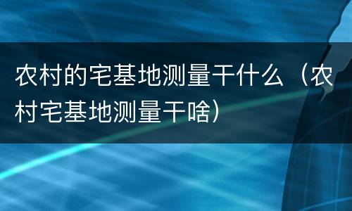 农村的宅基地测量干什么（农村宅基地测量干啥）