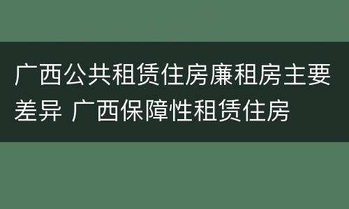 广西公共租赁住房廉租房主要差异 广西保障性租赁住房