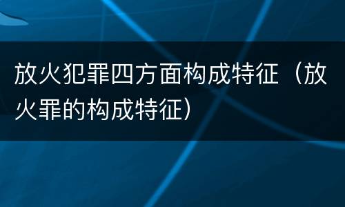 放火犯罪四方面构成特征（放火罪的构成特征）