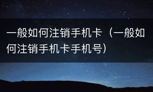 一般如何注销手机卡（一般如何注销手机卡手机号）
