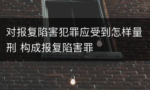 对报复陷害犯罪应受到怎样量刑 构成报复陷害罪