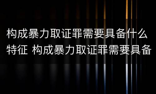 构成暴力取证罪需要具备什么特征 构成暴力取证罪需要具备什么特征