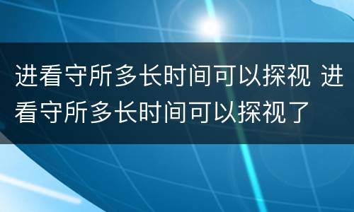 进看守所多长时间可以探视 进看守所多长时间可以探视了