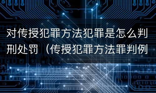 对传授犯罪方法犯罪是怎么判刑处罚（传授犯罪方法罪判例）