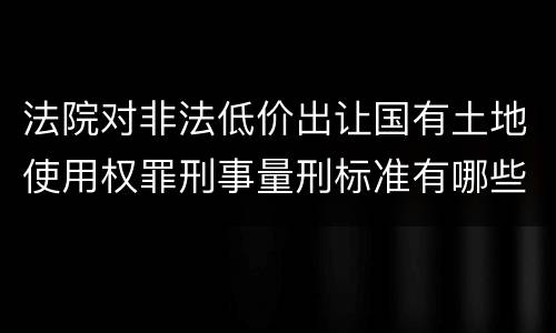 法院对非法低价出让国有土地使用权罪刑事量刑标准有哪些
