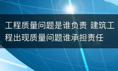 工程质量问题是谁负责 建筑工程出现质量问题谁承担责任
