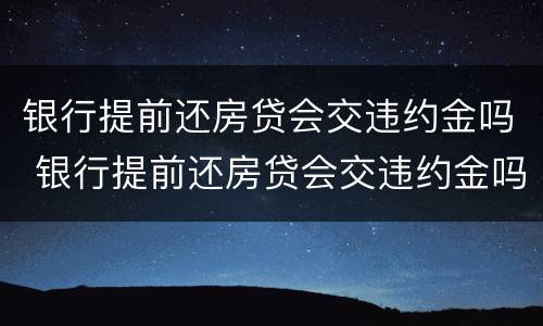 银行提前还房贷会交违约金吗 银行提前还房贷会交违约金吗知乎