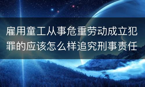 雇用童工从事危重劳动成立犯罪的应该怎么样追究刑事责任