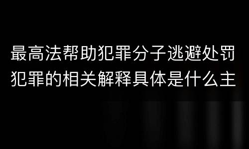 最高法帮助犯罪分子逃避处罚犯罪的相关解释具体是什么主要规定