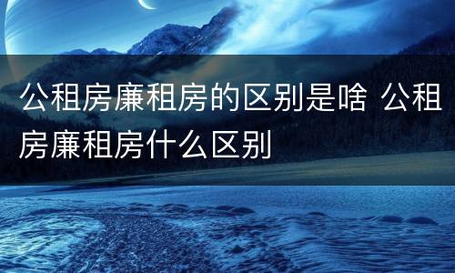 公租房廉租房的区别是啥 公租房廉租房什么区别
